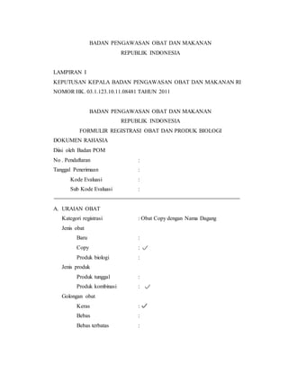 BADAN PENGAWASAN OBAT DAN MAKANAN
REPUBLIK INDONESIA
LAMPIRAN I
KEPUTUSAN KEPALA BADAN PENGAWASAN OBAT DAN MAKANAN RI
NOMOR HK. 03.1.123.10.11.08481 TAHUN 2011
BADAN PENGAWASAN OBAT DAN MAKANAN
REPUBLIK INDONESIA
FORMULIR REGISTRASI OBAT DAN PRODUK BIOLOGI
DOKUMEN RAHASIA
Diisi oleh Badan POM
No . Pendaftaran :
Tanggal Penerimaan :
Kode Evaluasi :
Sub Kode Evaluasi :
A. URAIAN OBAT
Kategori registrasi : Obat Copy dengan Nama Dagang
Jenis obat
Baru :
Copy :
Produk biologi :
Jenis produk
Produk tunggal :
Produk kombinasi :
Golongan obat
Keras :
Bebas :
Bebas terbatas :
 
