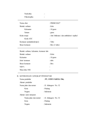Narkotika :
Psikotropika :
Nama obat : PRIMCOLE®
Bentuk sediaan : krim
Kekuatan : 10 gram
Satuan : gram
Kelas terapi : Anti Inflamasi dan antibakteri topikal
Kode ATC :
Kemasan (jenis&deskripsi) : Tube
Besar kemasan : Box (1 tube)
Bentuk sediaan, kekuatan, kemasan lain
Bentuk sediaan : Krim
Kekuatan : 10 gram
Jenis kemasan : tube
Besar kemasan : Box
NIE*) :
Masa laku NIE :
B. KETERANGAN LENGKAP PENDAFTAR
Nama pendaftar : PT. STIFI FARMA Tbk.
Alamat pendaftar
Nama jalan dan nomor : Jl. Adinegoro No. 32
Kota : Padang
Negara : Indonesia
Alamat surat menyurat
Nama jalan dan nomot : Jl. Adinegoro No. 32
Kota : Padang
Negara : Indonesia
 