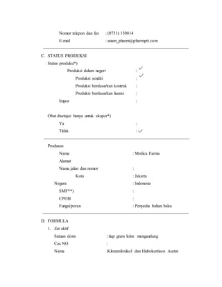 Nomor telepon dan fax : (0751) 150814
E-mail : anam_pharm@pharmptt.com
C. STATUS PRODUKSI
Status produksi*)
Produksi dalam negeri :
Produksi sendiri :
Produksi berdasarkan kontrak :
Produksi berdasarkan lisensi :
Impor :
Obat disetujui hanya untuk ekspor*)
Ya :
Tidak :
Produsen
Nama : Medica Farma
Alamat
Nama jalan dan nomor :
Kota : Jakarta
Negara : Indonesia
SMF**) :
CPOB :
Fungsi/peran : Penyedia bahan baku
D. FORMULA
1. Zat aktif
Satuan dosis : tiap gram krim mengandung
Cas NO :
Nama :Kloramfenikol dan Hidrokortison Asetat
 