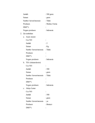 Jumlah : 500 gram
Satuan : gram
Sumber hewan/manusia : Tidak
Produsen : Medica Farma
DMF*) :
Negara produsen : Indonesia
2. Zat tambahan
a. Asam stearat
Cas NO :
Jumlah : 2
Satuan : Kg
Sumber hewan/manusia : Tidak
Produsen :
DMF*) :
Negara produsen : Indonesia
b. TEA (trietanolamin)
Cas NO :
Jumlah : 500
Satuan : gram
Sumber hewan/manusia : Tidak
Produsen :
DMF*) :
Negara produsen : Indonesia
c. Adeps Lanae
Cas NO :
Jumlah : 500
Satuan : gram
Sumber hewan/manusia : ya
Produsen : Brataco
DMF*) :
 