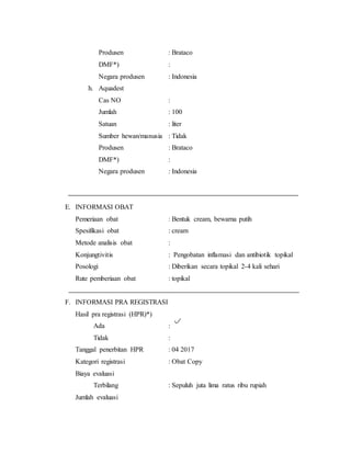 Produsen : Brataco
DMF*) :
Negara produsen : Indonesia
h. Aquadest
Cas NO :
Jumlah : 100
Satuan : liter
Sumber hewan/manusia : Tidak
Produsen : Brataco
DMF*) :
Negara produsen : Indonesia
E. INFORMASI OBAT
Pemeriaan obat : Bentuk cream, bewarna putih
Spesifikasi obat : cream
Metode analisis obat :
Konjungtivitis : Pengobatan inflamasi dan antibiotik topikal
Posologi : Diberikan secara topikal 2-4 kali sehari
Rute pemberiaan obat : topikal
F. INFORMASI PRA REGISTRASI
Hasil pra registrasi (HPR)*)
Ada :
Tidak :
Tanggal penerbitan HPR : 04 2017
Kategori registrasi : Obat Copy
Biaya evaluasi
Terbilang : Sepuluh juta lima ratus ribu rupiah
Jumlah evaluasi
 