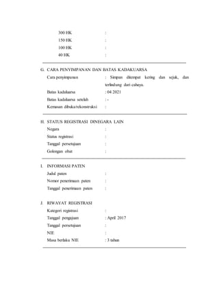 300 HK :
150 HK :
100 HK :
40 HK :
G. CARA PENYIMPANAN DAN BATAS KADAKUARSA
Cara penyimpanan : Simpan ditempat kering dan sejuk, dan
terlindung dari cahaya.
Batas kadaluarsa : 04 2021
Batas kadaluarsa setelah : -
Kemasan dibuka/rekonstruksi :
H. STATUS REGISTRASI DINEGARA LAIN
Negara :
Status registrasi :
Tanggal persetujuan :
Golongan obat :
I. INFORMASI PATEN
Judul paten :
Nomor penerimaan paten :
Tanggal penerimaan paten :
J. RIWAYAT REGISTRASI
Kategori registrasi :
Tanggal pengajuan : April 2017
Tanggal persetujuan :
NIE :
Masa berlaku NIE : 3 tahun
 