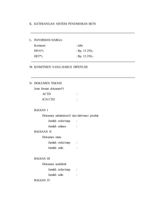 K. KETERANGAN SISTEM PENOMORAN BETS
L. INFORMAN HARGA
Kemasan : tube
HNA*) : Rp. 15.250,-
HET*) : Rp. 15.250,-
M. KOMITMEN YANG HARUS DIPENUHI
N. DOKUMEN TEKNIS
Jenis format dokumen*)
ACTD :
ICH CTD :
BAGIAN I
Dokumen administratif dan informasi produk
Jumlah order/map :
Jumlah salinan :
BAGIAAN II
Dokumen mutu
Jumlah order/map :
Jumlah salin :
BAGIAN III
Dokumen nonklinik
Jumlah order/map :
Jumlah salin :
BAGIAN IV
 