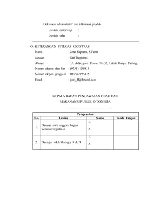 Dokumen administratif dan informasi produk
Jumlah order/map :
Jumlah salin :
O. KETERANGAN PETUGAS REGISTRASI
Nama : Jono Saputra, S.Farm
Jabatan : Staf Registrasi
Alamat : Jl. Adinegoro Permai No 32, Lubuk Buaya, Padang.
Nomor telepon dan Fax : (0751) 150814
Nomor telepon genggam : 085382855115
Email : jono_ff@bpoml.com
KEPALA BADAN PENGAWASAN OBAT DAN
MAKANANREPUBLIK INDONESIA
........................................................
Pengesahan
No. Uraian Nama Tanda Tangan
1.
Disusun oleh anggota bagian
kemasan/registrasi
1.
2.
2. Disetujui oleh Manager R & D
1.
2.
 