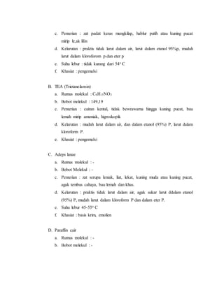 c. Pemerian : zat padat keras mengkilap, hablur putih atau kuning pucat
mirip le,ak lilin
d. Kelarutan : praktis tidak larut dalam air, larut dalam etanol 95%p, mudah
larut dalam kloroforom p dan eter p
e. Suhu lebur : tidak kurang dari 54o C
f. Khasiat : pengemulsi
B. TEA (Trietanolamin)
a. Rumus molekul : C6H15NO3
b. Bobot molekul : 149,19
c. Pemerian : cairan kental, tidak bewrawarna hingga kuning pucat, bau
lemah mirip amoniak, higroskopik
d. Kelarutan : mudah larut dalam air, dan dalam etanol (95%) P, larut dalam
kloroform P.
e. Khasiat : pengemulsi
C. Adeps lanae
a. Rumus molekul : -
b. Bobot Molekul : -
c. Pemerian : zat serupa lemak, liat, lekat, kuning muda atau kuning pucat,
agak tembus cahaya, bau lemah dan khas.
d. Kelarutan : praktis tidak larut dalam air, agak sukar larut ddalam etanol
(95%) P, mudah larut dalam kloroform P dan dalam eter P.
e. Suhu lebur 45-55o C
f. Khasiat : basis krim, emolien
D. Paraffin cair
a. Rumus molekul : -
b. Bobot molekul : -
 