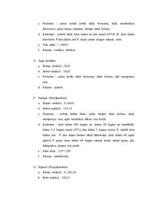 c. Pemerian : cairan kental jernih, tidak berwarna, tidak memberikan
fluorosensi pada cahaya matahari, hampir tidak berbau.
d. Kelarutan : praktis tidak larut dalam air dan etanol (95%0 )P, larut dalam
kloroform P dan dalam eter P, dapat camur dengan minyak atsiri.
e. Titik didih : > 360oC
f. Khasiat : emulien, lubrikan
E. Aqua destillata
a. Rumus molekul : H2O
b. Bobot molekul : 18,02
c. Pemerian : cairan jernih, tidak berwarna, tidak berbau, tidk mempunyai
rasa.
d. Khasiat : pelarut.
F. Nipagin (Metylparaben)
a. Rumus molekul : C8H8O3
b. Bobot molekul : 152,15
c. Pemerian : serbuk hablur halus, putih, hampir tidak berbau, tidak
mempunyai rasa, agak membakar diikuti rasa kebal.
d. Kelarutan : larut dalam 500 bagian air, dalam 20 bagian air mendididh,
dalam 3,5 bagian etanol (95%) dan dalam 3 bagian aseton P, mudah larut
dalam eter P dan dalam larutan alkali hidroksida, larut dalam 60 again
gliserol P panas dana dalam 40 bagian minyak lemak nabati panas, jika
didinginkan larutan teta jernih.
e. Suhu lebur : 125o-128o
f. Khasiat : antimikroba
G. Nipasol (Propylparaben)
a. Rumus molekul : C10H12O3
b. Bobt molekul : 180,21
 