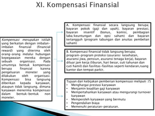 Kompensasi merupakan istilah
yang berkaitan dengan imbalan-
imbalan finansial (financial
reward) yang diterima oleh
orang-orang melalui hubungan
kepegawaian mereka dengan
sebuah organisasi. Pada
umumnya bentuk kompensasi
berupa finansial karena
pengeluaran moneter yang
dilakukan oleh organisasi.
Kompensasi bisa langsung
diberikan kepada karyawan,
ataupun tidak langsung, dimana
karyawan menerima kompensasi
dalam bentuk-bentuk non
moneter.
A. Kompensasi finansial secara langsung berupa;
bayaran pokok (gaji dan upah), bayaran prestasi,
bayaran insentif (bonus, komisi, pembagian
laba/keuntungan dan opsi saham) dan bayaran
tertangguh (program tabungan dan anuitas pembelian
saham)
B. Kompensasi finansial tidak langsung berupa;
program-program proteksi (asuransi kesehatan,
asuransi jiwa, pensiun, asuransi tenaga kerja), bayaran
diluar jam kerja (liburan, hari besar, cuti tahunan dan
cuti hamil) dan fasilitas-fasilitas seperti kendaran,ruang
kantor dan tempat parkir.
Tujuan dari kebijakan pemberian kompensasi meliputi :7)
• Menghargai prestasi karyawan
• Menjamin keadilan gaji karyawan
• Mempertahankan karyawan atau mengurangi turnover
karyawan
• Memperoleh karyawan yang bermutu
• Pengendalian biaya
• Memenuhi peraturan-peraturan.
 