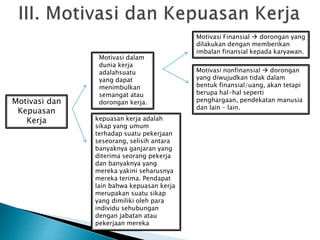 Motivasi dan
Kepuasan
Kerja
Motivasi dalam
dunia kerja
adalahsuatu
yang dapat
menimbulkan
semangat atau
dorongan kerja.
kepuasan kerja adalah
sikap yang umum
terhadap suatu pekerjaan
seseorang, selisih antara
banyaknya ganjaran yang
diterima seorang pekerja
dan banyaknya yang
mereka yakini seharusnya
mereka terima. Pendapat
lain bahwa kepuasan kerja
merupakan suatu sikap
yang dimiliki oleh para
individu sehubungan
dengan jabatan atau
pekerjaan mereka
Motivasi Finansial  dorongan yang
dilakukan dengan memberikan
imbalan finansial kepada karyawan.
Motivasi nonfinansial  dorongan
yang diwujudkan tidak dalam
bentuk finansial/uang, akan tetapi
berupa hal-hal seperti
penghargaan, pendekatan manusia
dan lain – lain.
 
