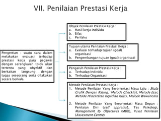 Pengertian : suatu cara dalam
melakukan evaluasi terhadap
prestasi kerja para pegawai
dengan serangkaian tolok ukur
tertentu yang obyektif dan
berkaitan langsung dengan
tugas seseorang serta dilakukan
secara berkala
Obyek Penilaian Prestasi Kerja :
a. Hasil kerja individu
b. Sifat
c. Perilaku
Tujuan utama Penilaian Prestasi Kerja :
a. Evaluasi terhadap tujuan (goal)
organisasi
b. Pengembangan tujuan (goal) organisasi
Pengaruh Penilaian Prestasi Kerja :
a. Terhadap Individu
b. Terhadap Organisasi
Metode Penilaian Prestasi Kerja :
1. Metode Penilaian Yang Berorientasi Masa Lalu : Skala
Grafik Dengan Rating, Metode Checklist, Metode Esai,
Metode Pencatatan Kejadian Kritis, Metode Wawancara
2. Metode Penilaian Yang Berorientasi Masa Depan :
Penilaian Diri (self appraisal), Tes Psikologi,
Management By Objectives (MBO), Pusat Penilaian
(Assesment Centre)
 