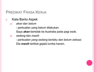 PREDIKAT FRASA KERJA
i)    Kata Bantu Aspek
     a)   akan dan belum
          - perbuatan yang belum dilakukan.
          Saya akan bertolak ke Australia pada pagi esok.
     b)   sedang dan masih
          - perbuatan yang sedang berlaku dan belum selesai.
          Dia masih terlibat gejala lumba haram.
 