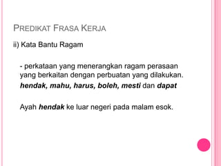 PREDIKAT FRASA KERJA
ii) Kata Bantu Ragam

 - perkataan yang menerangkan ragam perasaan
 yang berkaitan dengan perbuatan yang dilakukan.
 hendak, mahu, harus, boleh, mesti dan dapat

 Ayah hendak ke luar negeri pada malam esok.
 