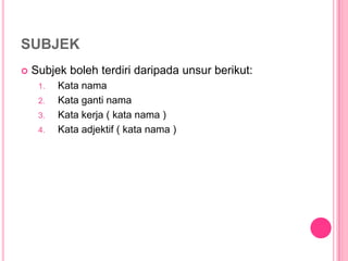 SUBJEK
   Subjek boleh terdiri daripada unsur berikut:
     1.   Kata nama
     2.   Kata ganti nama
     3.   Kata kerja ( kata nama )
     4.   Kata adjektif ( kata nama )
 
