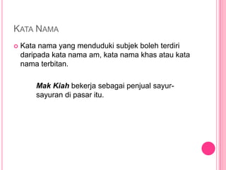 KATA NAMA
   Kata nama yang menduduki subjek boleh terdiri
    daripada kata nama am, kata nama khas atau kata
    nama terbitan.

        Mak Kiah bekerja sebagai penjual sayur-
        sayuran di pasar itu.
 