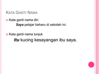KATA GANTI NAMA
   Kata ganti nama diri
        Saya pelajar baharu di sekolah ini.

   Kata ganti nama tunjuk
       Itu kucing kesayangan ibu saya.
 
