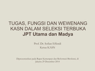 TUGAS, FUNGSI DAN WEWENANG
KASN DALAM SELEKSI TERBUKA
JPT Utama dan Madya
Prof. Dr. Sofian Effendi
Ketua KASN
Dipresentasikan pada Rapat Kemenpan dan Reformasi Birokrasi, di
Jakarta 29 Desember 2014
 