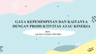 GAYA KEPEMIMPINAN DAN KAITANYA
DENGAN PRODUKTIVITAS ATAU KINERJA
Oleh :
Lilis Eka Yuniarti (1961366)
 