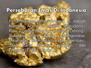 Persebaran Emas Di Indonesia 
Penambangan emas terdapat di daerah 
Nangroe Aceh Darussalam (Meulaboh), 
Riau (Logos), Bengkulu (Rejang Lebong), 
Sulawesi Utara (Bolaang Mongondow, 
Minahasa), Kalimantan Barat (Sambas), 
Jawa Barat (Cikotok, Pongkor), dan 
Freeport (Timika, Papua). 
 