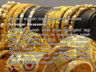 Manfaat Emas 
Berikut adalah manfaat-manfaat emas : 
1)Sebagai Aksesoris 
Mungkin sudah tidak bisa dipungkiri lagi 
bila perhiasan emas ini merupakan salah 
satu aksesoris yang sangat disukai 
bahkan, diinginkan seseorang khususnya 
kaum hawa. Karena menurut mereka, 
dengan menggunakan perhiasan emas ini 
lebih tampil nyaman dan percaya diri di 
depan khalayak umum. 
 
