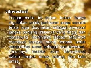 2)Investasi 
Logam mulia ini selain bukan hanya 
digunakan untuk perhiasan emas semata 
tetapi juga digunakan sebagai investasi 
jangka panjang .Nilainya yang tinggi dan 
cenderung meningkat setiap tahunnya 
membuat banyak orang tertarik untuk 
menjadikan emas sebagai alat investasi. 
Umumnya mereka akan berinvestasi 
dalam bentuk emas batang dan koin 
emas. 
 