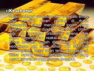 3)Kesehatan 
Selain sebagai perhiasan dan investasi emas 
juga memiliki peran penting di dunia 
kesehatan. Emas merupakan logam yang 
sangat pas untuk dijadikan tambalan, crown 
gigi, dan peralatan ortodentik karena tidak 
dapat menimbulkan reaksi kimia dan alergi. 
Emas ternyata sudah digunakan di dunia 
kedokteran gigi sejak tahun 700 SM dan 
kemungkinan besar akan terus digunakan di 
masa datang untuk memperbaiki gigi yang 
rusak karena keunggulannya tersebut. 
 