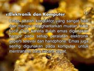 4)Elektronik dan Komputer 
Emas adalah konduktor yang sangat baik 
dan mampu menghantarkan muatan listrik 
kecil. Oleh karena itulah emas digunakan 
hampir pada setiap peralatan elektronik 
seperti televisi dan handphone. Emas juga 
sering digunakan pada komputer untuk 
mentransfer data secara cepat. 
 