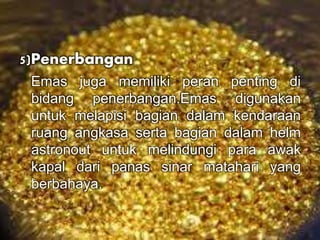 5)Penerbangan 
Emas juga memiliki peran penting di 
bidang penerbangan.Emas digunakan 
untuk melapisi bagian dalam kendaraan 
ruang angkasa serta bagian dalam helm 
astronout untuk melindungi para awak 
kapal dari panas sinar matahari yang 
berbahaya. 
 