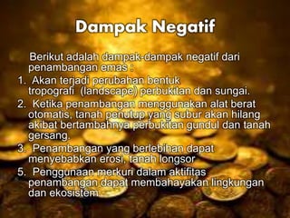 Dampak Negatif 
Berikut adalah dampak-dampak negatif dari 
penambangan emas : 
1. Akan terjadi perubahan bentuk 
tropografi (landscape) perbukitan dan sungai. 
2. Ketika penambangan menggunakan alat berat 
otomatis, tanah penutup yang subur akan hilang 
akibat bertambahnya perbukitan gundul dan tanah 
gersang. 
3. Penambangan yang berlebihan dapat 
menyebabkan erosi, tanah longsor 
5. Penggunaan merkuri dalam aktifitas 
penambangan dapat membahayakan lingkungan 
dan ekosistem 
 
