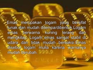 Emas merupakan logam yang bersifat 
lunak dan mudah ditempa/dibentuk.Logam 
emas berwarna kuning terang dan 
mengkilap. Logam emas sangat stabil di 
udara dan tidak mudah bereaksi.Emas 
disebut logam mulia karena warnanya 
mudah berubah. 
 