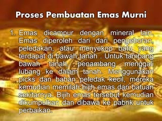 Proses Pembuatan Emas Murni 
1. Emas dicampur dengan mineral lain. 
Emas diperoleh dari dari pengeboran, 
peledakan, atau menyekop batu yang 
terdapat di bawah tanah . Untuk tambang 
bawah tanah, penambang menggali 
lubang ke dalam tanah. Menggunakan 
picks dan bahan peledak kecil, mereka 
kemudian memilah bijih emas dari batuan 
sekitarnya. Bijih emas tersebut kemudian 
dikumpulkan dan dibawa ke pabrik untuk 
perbaikan. 
 