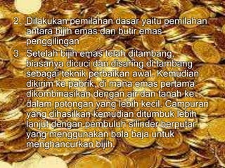 2. Dilakukan pemilahan dasar yaitu pemilahan 
antara bijih emas dan butir emas 
penggilingan 
3. Setelah bijih emas telah ditambang, 
biasanya dicuci dan disaring di tambang 
sebagai teknik perbaikan awal. Kemudian 
dikirim ke pabrik, di mana emas pertama 
dikombinasikan dengan air dan tanah ke 
dalam potongan yang lebih kecil. Campuran 
yang dihasilkan kemudian ditumbuk lebih 
lanjut dengan pembuluh silinder berputar 
yang menggunakan bola baja untuk 
menghancurkan bijih. 
 