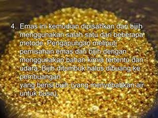 4. Emas ini kemudian dipisahkan dari bijih 
menggunakan salah satu dari beberapa 
metode. Pengapungan meliputi 
pemisahan emas dari bijih dengan 
menggunakan bahan kimia tertentu dan 
udara. Bijih ditumbuk halus dibuang ke 
pembuangan 
yang berisi buih (yang menyebabkan air 
untuk busa), 
 