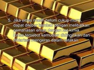 5. Jika emas masih belum cukup murni, 
dapat dilebur kembali dengan melibatkan 
pemanasan emas dengan zat kimia. 
Emas tersebut kemudian didinginkan dan 
dibiarkan mengeras dalam cetakan. 
 