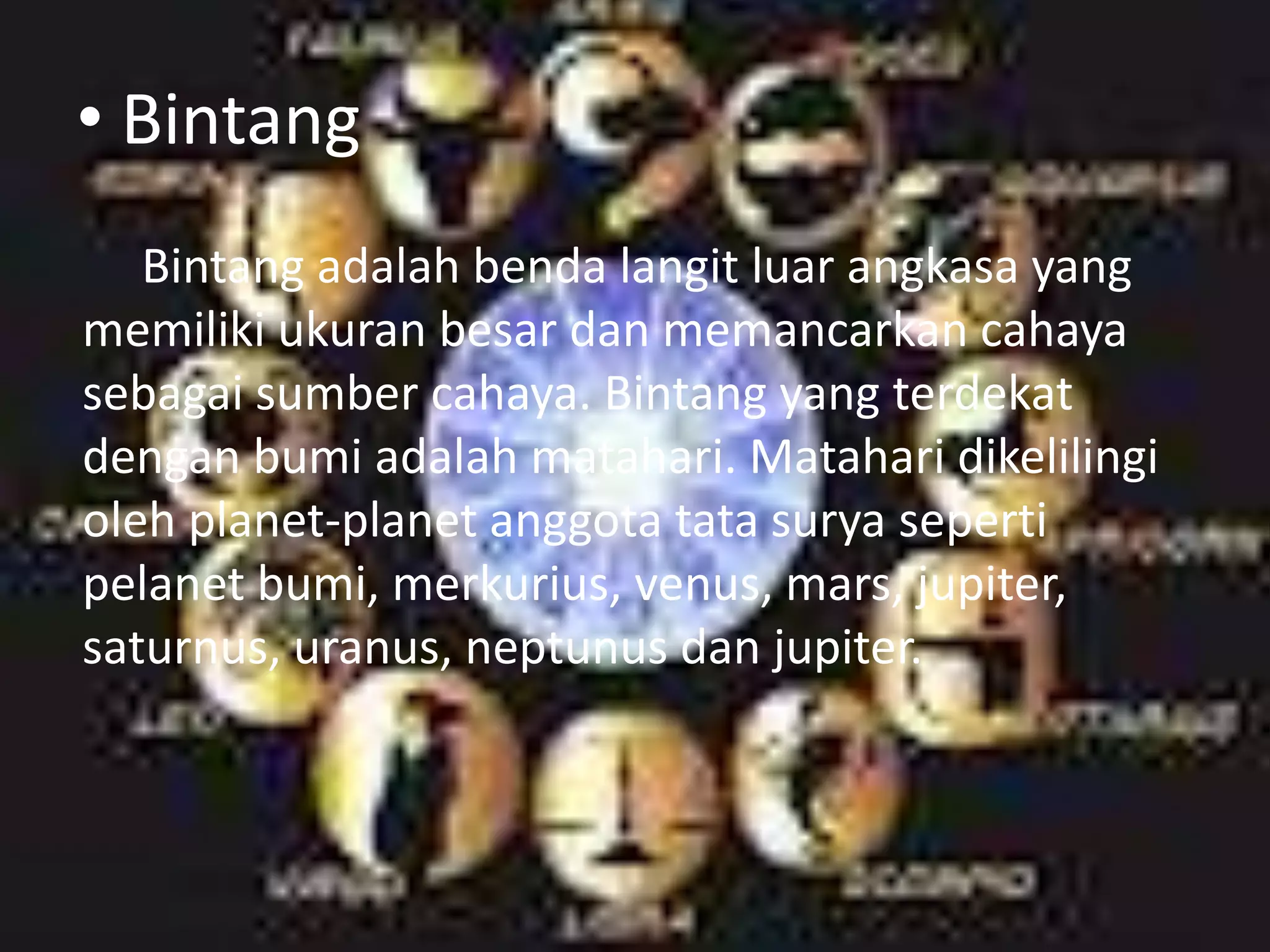 • Bintang
   Bintang adalah benda langit luar angkasa yang
memiliki ukuran besar dan memancarkan cahaya
sebagai sumber cahaya. Bintang yang terdekat
dengan bumi adalah matahari. Matahari dikelilingi
oleh planet-planet anggota tata surya seperti
pelanet bumi, merkurius, venus, mars, jupiter,
saturnus, uranus, neptunus dan jupiter.
 