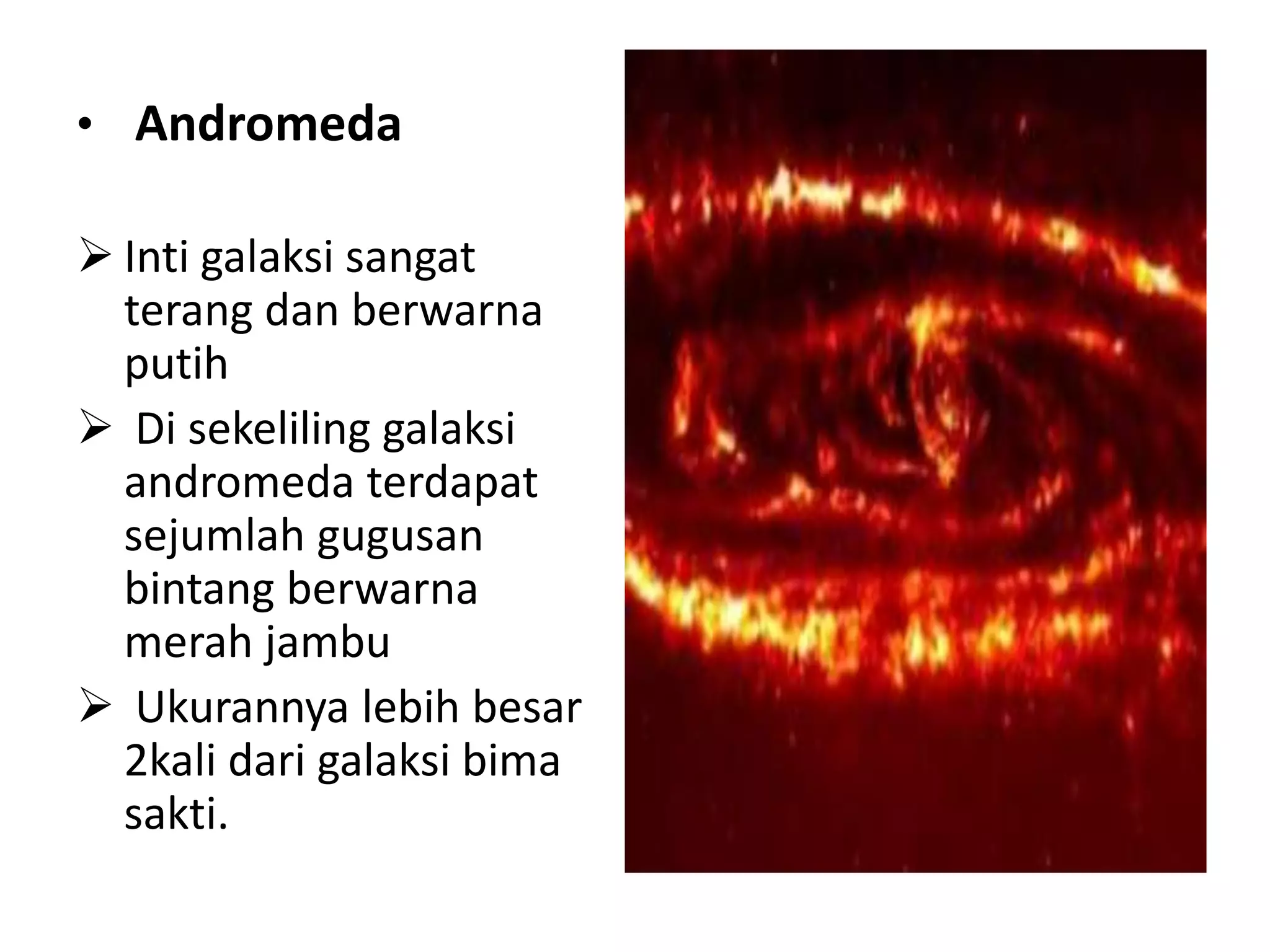 • Andromeda

 Inti galaksi sangat
  terang dan berwarna
  putih
 Di sekeliling galaksi
  andromeda terdapat
  sejumlah gugusan
  bintang berwarna
  merah jambu
 Ukurannya lebih besar
  2kali dari galaksi bima
  sakti.
 
