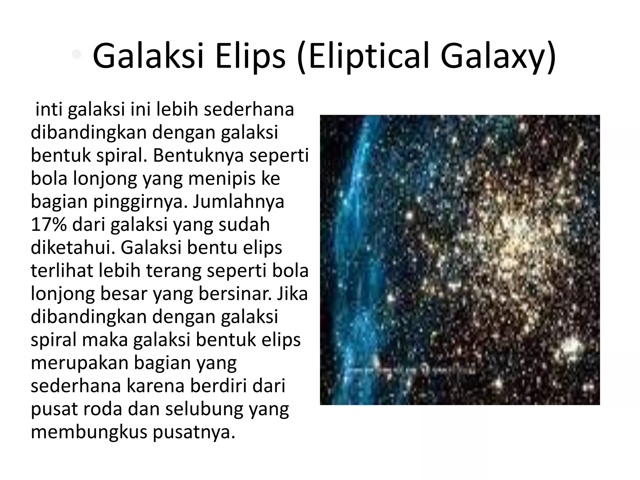 • Galaksi Elips (Eliptical Galaxy)
 inti galaksi ini lebih sederhana
dibandingkan dengan galaksi
bentuk spiral. Bentuknya seperti
bola lonjong yang menipis ke
bagian pinggirnya. Jumlahnya
17% dari galaksi yang sudah
diketahui. Galaksi bentu elips
terlihat lebih terang seperti bola
lonjong besar yang bersinar. Jika
dibandingkan dengan galaksi
spiral maka galaksi bentuk elips
merupakan bagian yang
sederhana karena berdiri dari
pusat roda dan selubung yang
membungkus pusatnya.
 