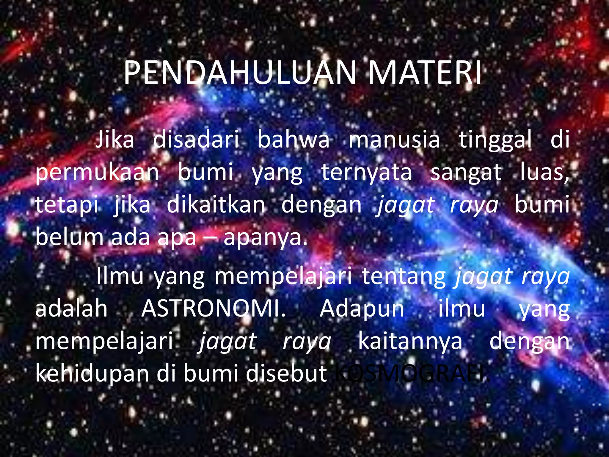 PENDAHULUAN MATERI
     Jika disadari bahwa manusia tinggal di
permukaan bumi yang ternyata sangat luas,
tetapi jika dikaitkan dengan jagat raya bumi
belum ada apa – apanya.
     Ilmu yang mempelajari tentang jagat raya
adalah ASTRONOMI. Adapun ilmu yang
mempelajari jagat raya kaitannya dengan
kehidupan di bumi disebut KOSMOGRAFI.
 