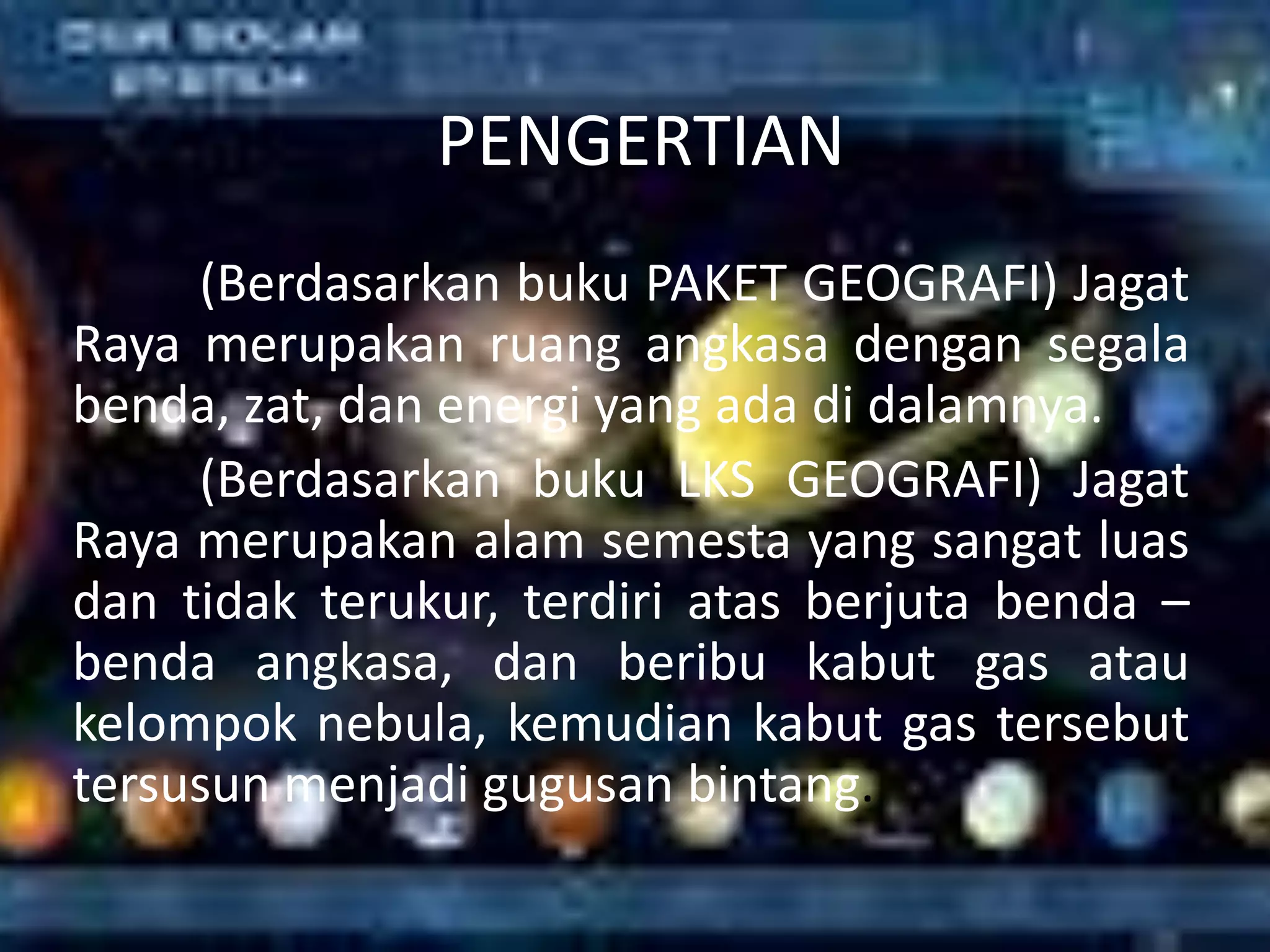 PENGERTIAN
     (Berdasarkan buku PAKET GEOGRAFI) Jagat
Raya merupakan ruang angkasa dengan segala
benda, zat, dan energi yang ada di dalamnya.
     (Berdasarkan buku LKS GEOGRAFI) Jagat
Raya merupakan alam semesta yang sangat luas
dan tidak terukur, terdiri atas berjuta benda –
benda angkasa, dan beribu kabut gas atau
kelompok nebula, kemudian kabut gas tersebut
tersusun menjadi gugusan bintang.
 