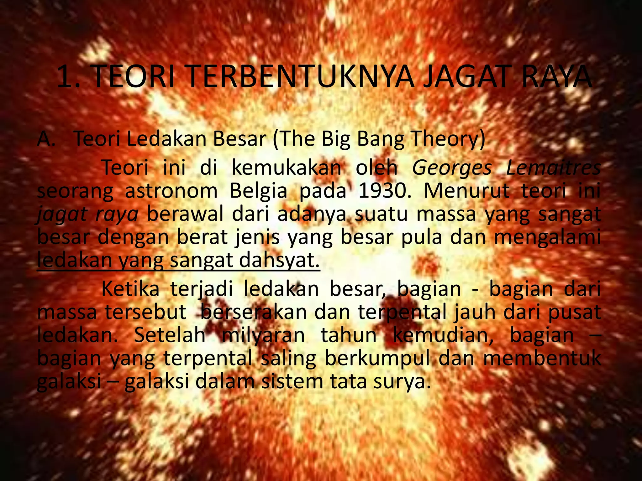 1. TEORI TERBENTUKNYA JAGAT RAYA
A. Teori Ledakan Besar (The Big Bang Theory)
       Teori ini di kemukakan oleh Georges Lemaitres
seorang astronom Belgia pada 1930. Menurut teori ini
jagat raya berawal dari adanya suatu massa yang sangat
besar dengan berat jenis yang besar pula dan mengalami
ledakan yang sangat dahsyat.
       Ketika terjadi ledakan besar, bagian - bagian dari
massa tersebut berserakan dan terpental jauh dari pusat
ledakan. Setelah milyaran tahun kemudian, bagian –
bagian yang terpental saling berkumpul dan membentuk
galaksi – galaksi dalam sistem tata surya.
 