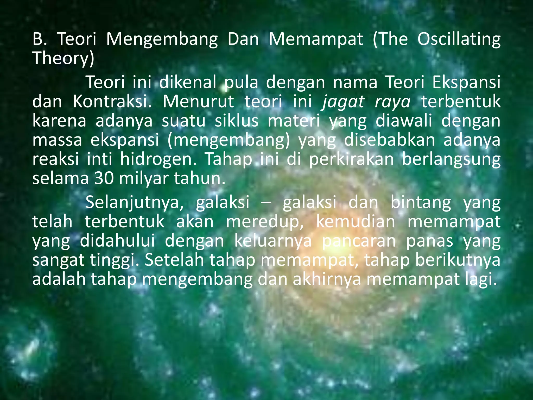 B. Teori Mengembang Dan Memampat (The Oscillating
Theory)
       Teori ini dikenal pula dengan nama Teori Ekspansi
dan Kontraksi. Menurut teori ini jagat raya terbentuk
karena adanya suatu siklus materi yang diawali dengan
massa ekspansi (mengembang) yang disebabkan adanya
reaksi inti hidrogen. Tahap ini di perkirakan berlangsung
selama 30 milyar tahun.
       Selanjutnya, galaksi – galaksi dan bintang yang
telah terbentuk akan meredup, kemudian memampat
yang didahului dengan keluarnya pancaran panas yang
sangat tinggi. Setelah tahap memampat, tahap berikutnya
adalah tahap mengembang dan akhirnya memampat lagi.
 