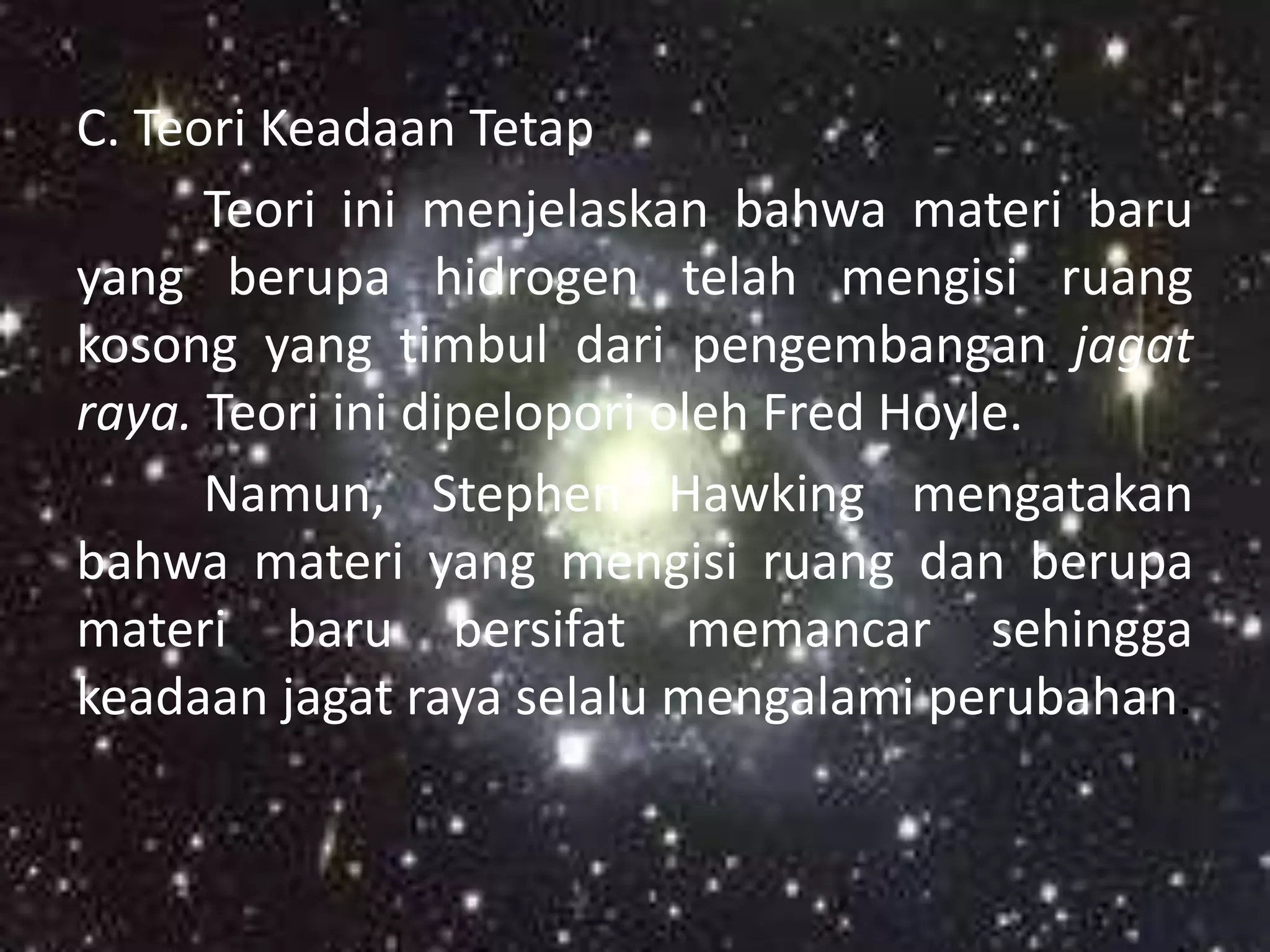 C. Teori Keadaan Tetap
      Teori ini menjelaskan bahwa materi baru
yang berupa hidrogen telah mengisi ruang
kosong yang timbul dari pengembangan jagat
raya. Teori ini dipelopori oleh Fred Hoyle.
      Namun, Stephen Hawking mengatakan
bahwa materi yang mengisi ruang dan berupa
materi baru bersifat memancar sehingga
keadaan jagat raya selalu mengalami perubahan.
 