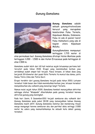 Gunung Gamalama


                                          Gunung Gamalama adalah
                                          sebuah gunungstratovolcano
                                          kerucut yang merupakan
                                          keseluruhan Pulau Ternate,
                                          Kepulauan Maluku, Indonesia.
                                          Pulau ini ada di pesisir barat
                                          Pulau Halmahera yang ada di
                                          bagian     utara    Kepulauan
                                          Maluku.
                                      GunungGamalama mempunyai
                                      ketinggian 1.715 meter di
atas permukaan laut. Gunung Gamalama ditutupi Hutan Montane pada
ketinggian 1.200 - 1.500 m dan Hutan Ericaceous pada ketinggian di
atas 1.500 m.

Gamalama sudah lebih dari 60 kali meletus sejak letusannya pertama kali
tercatat pada tahun 1538. Erupsi yang menimbulkan korban jiwa
setidaknya sudah empat kali terjadi. Pasca letusan, di lokasi desa yang
berjarak 18 kilometer dari pusat Kota Ternate itu muncul dua danau, yaitu
Danau Tolire Jaha dan Tolire Kecil.
Erupsi terakhir dari gunung Gamalama terjadi pada tahun 2003. Letusan
tersebut tidak besar dan tidak menimbulkan korban jiwa, letusan tersebut
menyemburkan abu vulkanik yang menutupi langit Ternate.
Namun mulai sejak tahun 2009, Gamalama kembali menunjukkan aktivitas
sehingga status "Waspada" diberlakukan pada gunung tersebut karena
aktivitas gunung yang meningkat.
Pada hari Senin, 5 Desember2011 terjadi semburan abu vulkanik dari
Gunung Gamalama pada pukul 00.08 yang menunjukkan bahwa Gunung
Gamalama masih aktif. Gunung Gamalama meletus dan mendorong ribuan
warga mengungsi karena semburan abu dan partikel debu setinggi 2.000
meter ke udara yang memuntahkannya ke sebuah kota dekat gunung
tersebut.
 