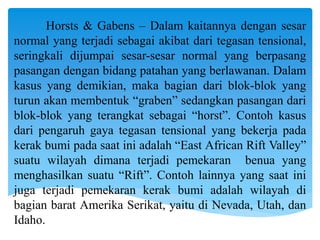 Horsts & Gabens – Dalam kaitannya dengan sesar
normal yang terjadi sebagai akibat dari tegasan tensional,
seringkali dijumpai sesar-sesar normal yang berpasang
pasangan dengan bidang patahan yang berlawanan. Dalam
kasus yang demikian, maka bagian dari blok-blok yang
turun akan membentuk “graben” sedangkan pasangan dari
blok-blok yang terangkat sebagai “horst”. Contoh kasus
dari pengaruh gaya tegasan tensional yang bekerja pada
kerak bumi pada saat ini adalah “East African Rift Valley”
suatu wilayah dimana terjadi pemekaran benua yang
menghasilkan suatu “Rift”. Contoh lainnya yang saat ini
juga terjadi pemekaran kerak bumi adalah wilayah di
bagian barat Amerika Serikat, yaitu di Nevada, Utah, dan
Idaho.
 