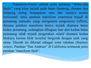 Transform-Faults adalah jenis patahan “strike-slip
faults” yang khas terjadi pada batas lempeng, dimana dua
lempeng saling berpapasan satu dan lainnya secara
horisontal. Jenis patahan transform umumnya terjadi di
pematang samudra yang mengalami pergeseran (offset),
dimana patahan transform hanya terjadi diantara batas
kedua pematang, sedangkan dibagian luar dari kedua batas
pematang tidak terjadi pergerakan relatif diantara kedua
bloknya karena blok tersebut bergerak dengan arah yang
sama. Daerah ini dikenal sebagai zona rekahan (fracture
zones). Patahan “San Andreas” di California termasuk jenis
patahan “transform fault”.
 