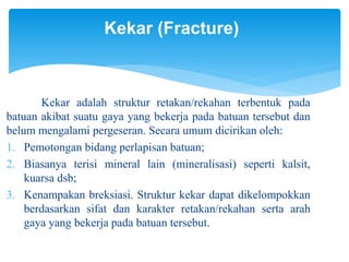 Kekar (Fracture)
Kekar adalah struktur retakan/rekahan terbentuk pada
batuan akibat suatu gaya yang bekerja pada batuan tersebut dan
belum mengalami pergeseran. Secara umum dicirikan oleh:
1. Pemotongan bidang perlapisan batuan;
2. Biasanya terisi mineral lain (mineralisasi) seperti kalsit,
kuarsa dsb;
3. Kenampakan breksiasi. Struktur kekar dapat dikelompokkan
berdasarkan sifat dan karakter retakan/rekahan serta arah
gaya yang bekerja pada batuan tersebut.
 