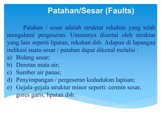 Patahan/Sesar (Faults)
Patahan / sesar adalah struktur rekahan yang telah
mengalami pergeseran. Umumnya disertai oleh struktur
yang lain seperti lipatan, rekahan dsb. Adapun di lapangan
indikasi suatu sesar / patahan dapat dikenal melalui :
a) Bidang sesar;
b) Deretan mata air;
c) Sumber air panas;
d) Penyimpangan / pergeseran kedudukan lapisan;
e) Gejala-gejala struktur minor seperti: cermin sesar,
gores garis, lipatan dsb.
 