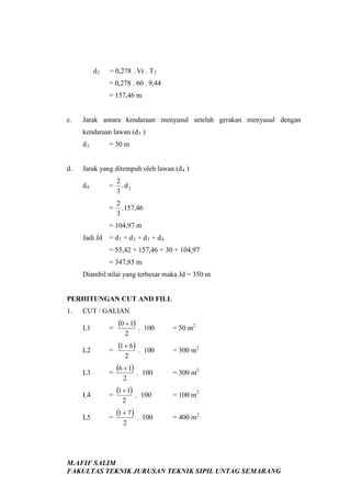 d2

= 0,278 . Vr . T 2
= 0,278 . 60 . 9,44
= 157,46 m

c.

Jarak antara kendaraan menyusul setelah gerakan menyusul dengan
kendaraan lawan (d 3 )
d3

d.

= 30 m

Jarak yang ditempuh oleh lawan (d 4 )
=

2
.d2
3

=

d4

2
. 157,46
3

= 104,97 m
Jadi Jd = d 1 + d 2 + d 3 + d 4
= 55,42 + 157,46 + 30 + 104,97
= 347,85 m
Diambil nilai yang terbesar maka Jd = 350 m

PERHITUNGAN CUT AND FILL
1.

CUT / GALIAN
L1

=

(0 + 1) .

100

= 50 m2

L2

=

(1 + 6) .

100

= 300 m2

L3

=

(6 + 1) .

100

= 300 m2

L4

=

(1 + 1) .

100

= 100 m2

L5

=

(1 + 7 ) .

100

= 400 m2

2

2

2

2

2

M.AFIF SALIM
FAKULTAS TEKNIK JURUSAN TEKNIK SIPIL UNTAG SEMARANG

 