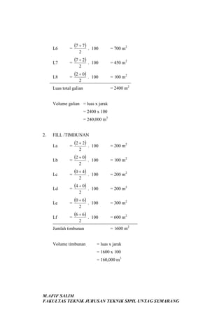 L6

=

(7 + 7 ) .

100

= 700 m2

L7

=

(7 + 2) .

100

= 450 m2

L8

=

(2 + 0) .

100

= 100 m2

2

2

2

= 2400 m2

Luas total galian

Volume galian = luas x jarak
= 2400 x 100
= 240,000 m3

2.

FILL /TIMBUNAN
La

=

(2 + 2) .

100

= 200 m2

Lb

=

(2 + 0) .

100

= 100 m2

Lc

=

(0 + 4) .

100

= 200 m2

Ld

=

(4 + 0) .

100

= 200 m2

Le

=

(0 + 6) .

100

= 300 m2

Lf

=

(6 + 6) .

100

= 600 m2

2

2
2
2

2
2

Jumlah timbunan

Volume timbunan

= 1600 m2

= luas x jarak
= 1600 x 100
= 160,000 m3

M.AFIF SALIM
FAKULTAS TEKNIK JURUSAN TEKNIK SIPIL UNTAG SEMARANG

 