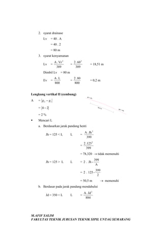 2. syarat drainase
Lv

= 40 . A
= 40 . 2
= 80 m

3. syarat kenyamanan
Lv

=

A . Vr 2
389

Dimbil Lv
Ev

=

=

2 . 60 2
389

= 18,51 m

=

2 . 80
800

= 0,2 m

= 80 m

A.L
800

Lengkung vertikal II (cembung)
A

g1=

= g 2 − g1

-2%

= 4−2

50,5

m

g2 =

-4%

=2%


Mencari L
a. Berdasarkan jarak pandang henti
L

=

A . Jh 2
399

=

Jh = 125 < L

2 . 125 2
399

= 78,320 → tidak memenuhi
Jh = 125 > L

L

= 2 . Jh -

399
A

= 2 . 125 -

399
2

= 50,5 m

→ memenuhi

b. Berdasar pada jarak pandang mendahului
Jd = 350 < L

L

=

A . Jd 2
884

M.AFIF SALIM
FAKULTAS TEKNIK JURUSAN TEKNIK SIPIL UNTAG SEMARANG

 