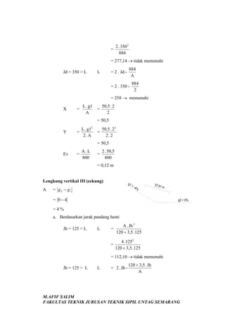 =

2 . 350 2
884

= 277,14 → tidak memenuhi
Jd = 350 > L

L

= 2 . Jd -

884
A

= 2 . 350 -

884
2

= 258 → memenuhi
X

=

L . g1
A

=

50,5 . 2
2

= 50,5
Y

L . g12
=
2.A

50,5 . 2 2
=
2.2
= 50,5

Ev

=

A.L
800

=

2 . 50,5
800

= 0,12 m

Lengkung vertikal III (cekung)
A

g1

= g 2 − g1

=4%

37.01

m

= 0−4

g2 = 0%

=4%
a. Berdasarkan jarak pandang henti
Jh = 125 < L

L

A . Jh 2
=
120 + 3,5 . 125
=

4 . 125 2
120 + 3,5 . 125

= 112,10 → tidak memenuhi
Jh = 125 > L

L

= 2 . Jh -

120 + 3,5 . Jh
A

M.AFIF SALIM
FAKULTAS TEKNIK JURUSAN TEKNIK SIPIL UNTAG SEMARANG

 