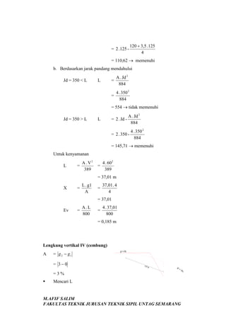 = 2 . 125 -

120 + 3,5 . 125
4

= 110,62 → memenuhi
b. Berdasarkan jarak pandang mendahului
=

L

A . Jd 2
884

=

Jd = 350 < L

4 . 350 2
884

= 554 → tidak memenuhi
Jd = 350 > L

A . Jd 2
= 2 . Jd 884

L

4 . 350 2
= 2 . 350 884
= 145,71 → memenuhi
Untuk kenyamanan
L

=

A . V2
389

=

4 . 60 2
389

= 37,01 m
X

=

L . g1
A

=

37,01 . 4
4

= 37,01
Ev

=

A.L
800

=

4 . 37,01
800

= 0,185 m

Lengkung vertikal IV (cembung)
A

= g 2 − g1
= 3−0
=3%



g1 = 0%

117 m

g1

=3%

Mencari L

M.AFIF SALIM
FAKULTAS TEKNIK JURUSAN TEKNIK SIPIL UNTAG SEMARANG

 
